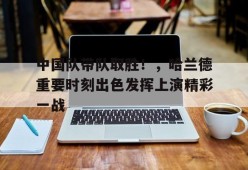 爱游戏下载-中国队带队取胜！，哈兰德重要时刻出色发挥上演精彩一战的简单介绍