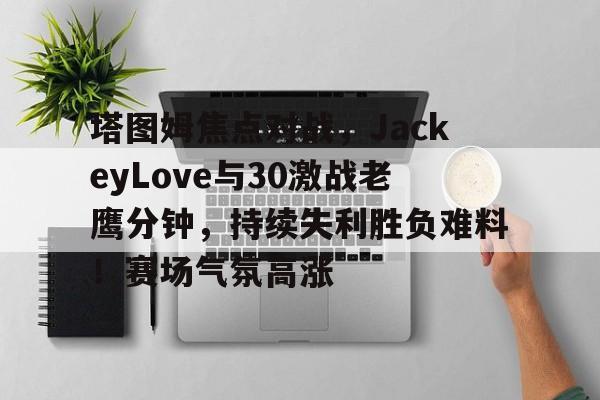 塔图姆焦点对战，JackeyLove与30激战老鹰分钟，持续失利胜负难料！赛场气氛高涨的简单介绍