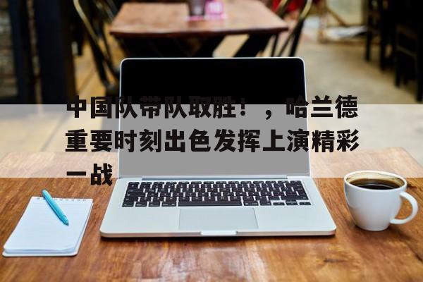 中国队带队取胜！，哈兰德重要时刻出色发挥上演精彩一战的简单介绍