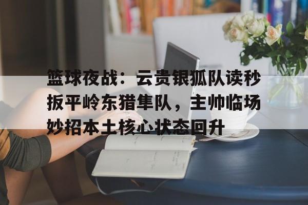 关于篮球夜战：云贵银狐队读秒扳平岭东猎隼队，主帅临场妙招本土核心状态回升的信息