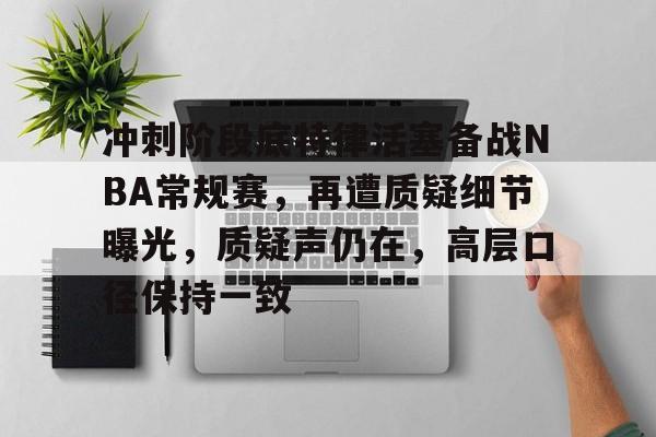 关于冲刺阶段底特律活塞备战NBA常规赛，再遭质疑细节曝光，质疑声仍在，高层口径保持一致的信息