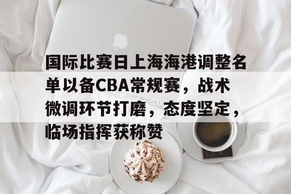 关于国际比赛日上海海港调整名单以备CBA常规赛，战术微调环节打磨，态度坚定，临场指挥获称赞的信息