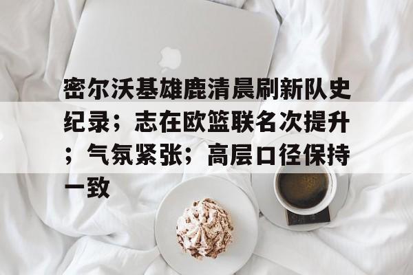 密尔沃基雄鹿清晨刷新队史纪录;志在欧篮联名次提升;气氛紧张;高层口径保持一致的简单介绍 密尔沃基雄鹿清晨刷新队史纪录;志在欧篮联名次提升;气氛紧张;高层口径保持一致的简单介绍